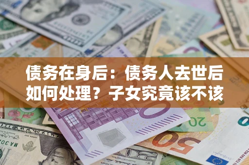 武汉债务在身后：债务人去世后如何处理？子女究竟该不该还钱？