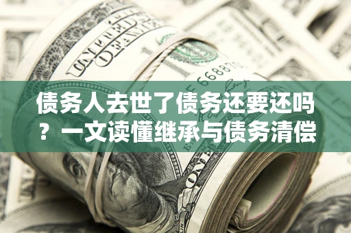 武汉债务人去世了债务还要还吗？一文读懂继承与债务清偿