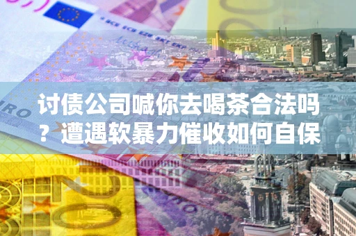 武汉讨债公司喊你去喝茶合法吗？遭遇软暴力催收如何自保？