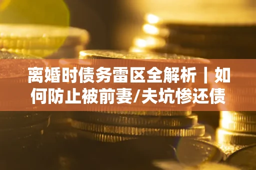 武汉离婚时债务雷区全解析｜如何防止被前妻/夫坑惨还债？