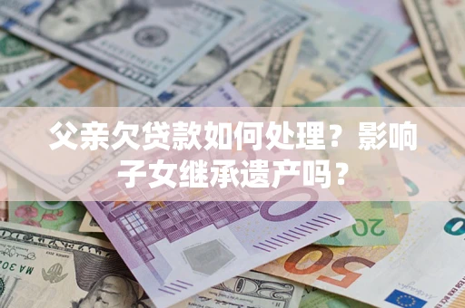 武汉父亲欠贷款如何处理?影响子女继承遗产吗? 武汉父亲欠贷款如何处理?影响子女继承遗产吗?